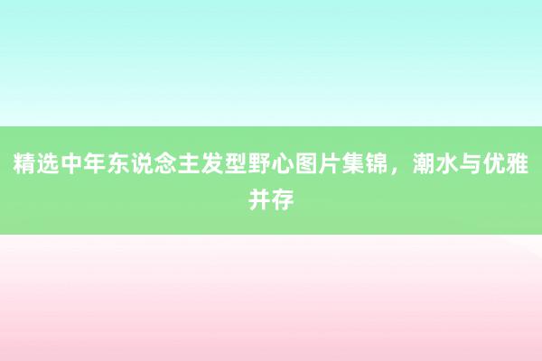 精选中年东说念主发型野心图片集锦，潮水与优雅并存